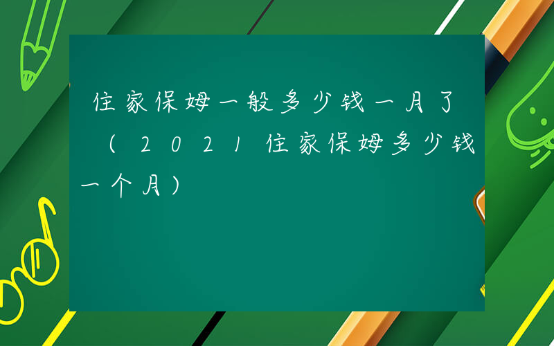 住家保姆一般多少钱一月了 (2021住家保姆多少钱一个月)